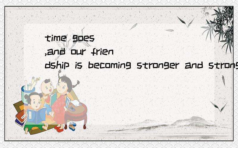 time goes ___ ,and our friendship is becoming stronger and stronger