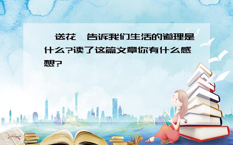 《送花》告诉我们生活的道理是什么?读了这篇文章你有什么感想?