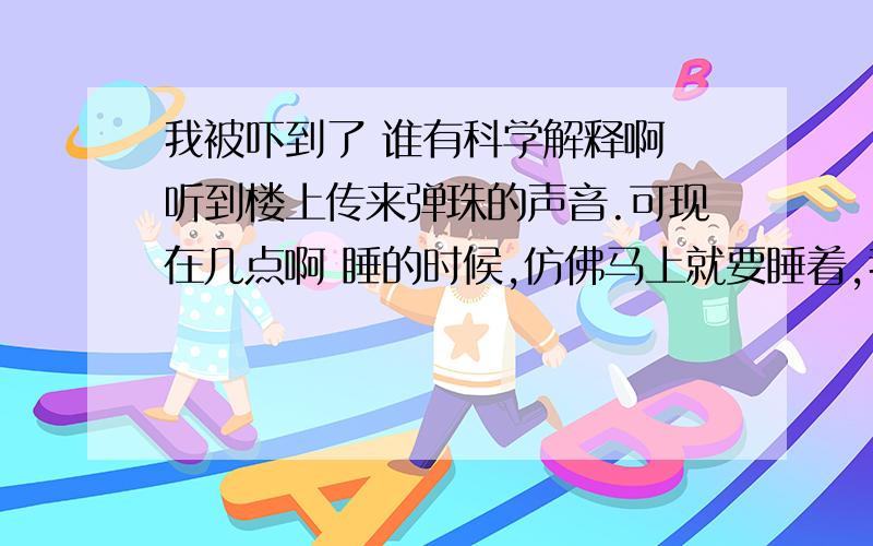 我被吓到了 谁有科学解释啊 听到楼上传来弹珠的声音.可现在几点啊 睡的时候,仿佛马上就要睡着,我被吓到了  谁有科学解释啊听到楼上传来弹珠的声音.可现在几点啊睡的时候,仿佛马上就要