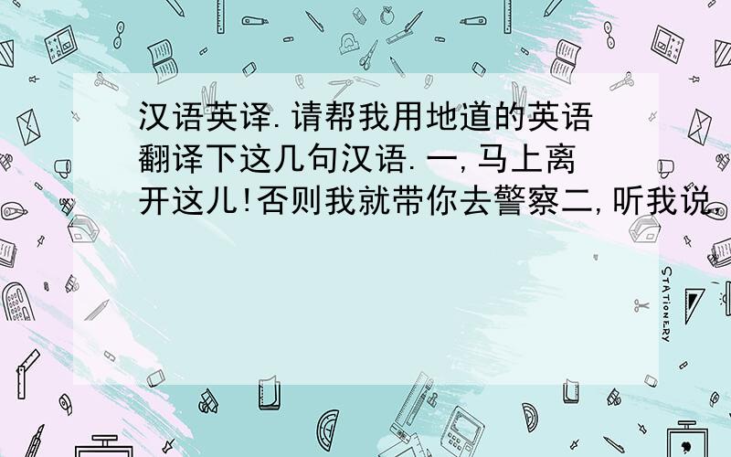 汉语英译.请帮我用地道的英语翻译下这几句汉语.一,马上离开这儿!否则我就带你去警察二,听我说,先生.三,先生,请相信我.四,看看这个脏菜刀.五,我认为你做了世界上最糟糕的事,你应该进最