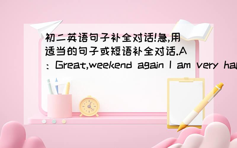 初二英语句子补全对话!急,用适当的句子或短语补全对话.A：Great,weekend again I am very happy!1、______________________________________B：I'd like to do sports.A：Me too.What sport do you like?B：2、_________________________