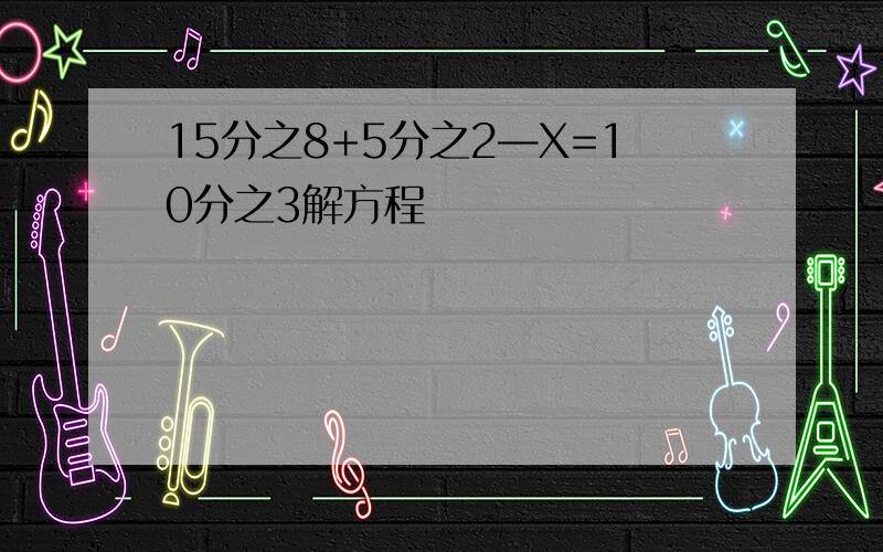 15分之8+5分之2—X=10分之3解方程