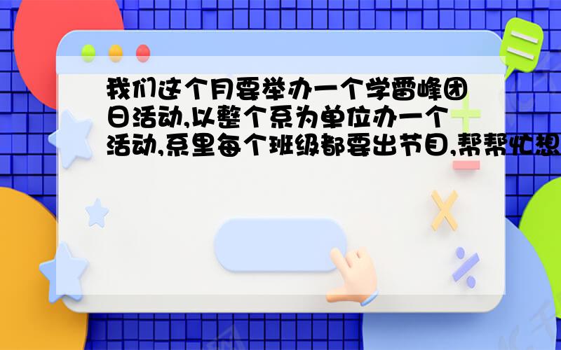 我们这个月要举办一个学雷峰团日活动,以整个系为单位办一个活动,系里每个班级都要出节目,帮帮忙想下是以晚会形式的活动,每个班要出一到两个节目,而且还要符合主题是节目，在晚会上