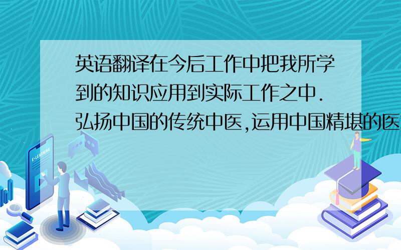 英语翻译在今后工作中把我所学到的知识应用到实际工作之中.弘扬中国的传统中医,运用中国精堪的医术、理论与实践相结合服务于社会,这就是我做人之本.