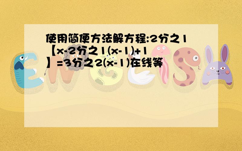 使用简便方法解方程:2分之1【x-2分之1(x-1)+1】=3分之2(x-1)在线等