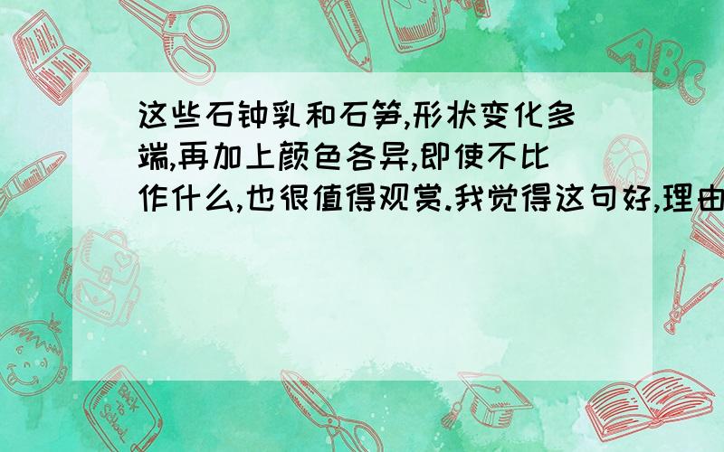 这些石钟乳和石笋,形状变化多端,再加上颜色各异,即使不比作什么,也很值得观赏.我觉得这句好,理由是因为————————————————.