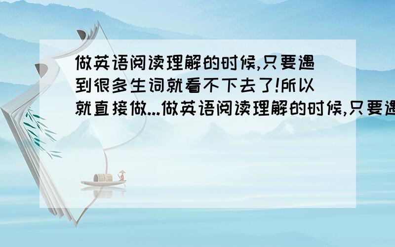 做英语阅读理解的时候,只要遇到很多生词就看不下去了!所以就直接做...做英语阅读理解的时候,只要遇到很多生词就看不下去了!所以就直接做题了!导致正确律低,