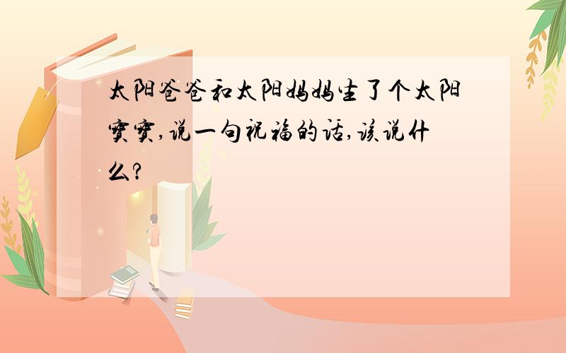 太阳爸爸和太阳妈妈生了个太阳宝宝,说一句祝福的话,该说什么?