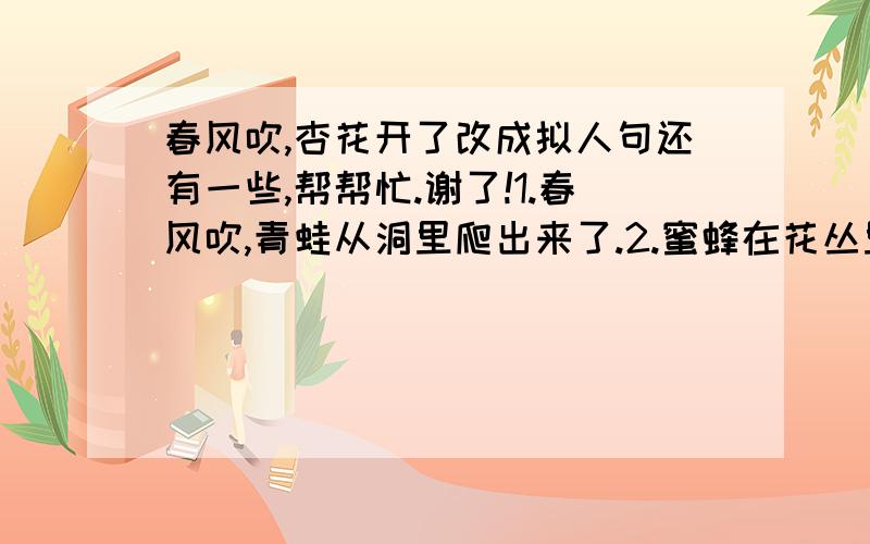 春风吹,杏花开了改成拟人句还有一些,帮帮忙.谢了!1.春风吹,青蛙从洞里爬出来了.2.蜜蜂在花丛里飞来飞去.3.布谷鸟咕咕叫.