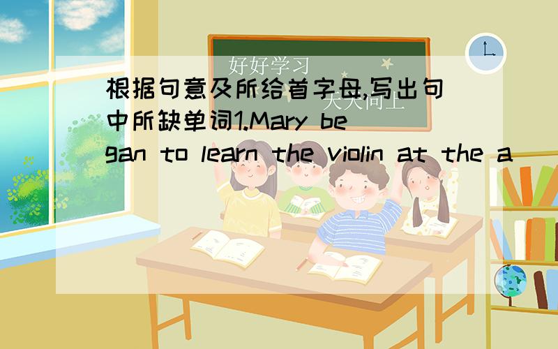 根据句意及所给首字母,写出句中所缺单词1.Mary began to learn the violin at the a__of ten .2.when i grow up i want to do w___i want to do .3.