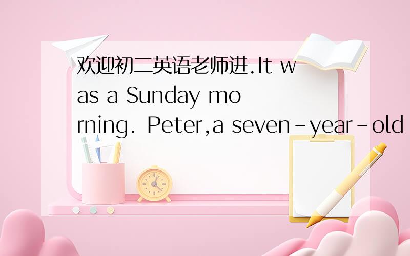 欢迎初二英语老师进.It was a Sunday morning．Peter,a seven-year-old boy,watched TV in the room while his brother Bill did his homework．Their father watered the flowers in the garden and their mother went out to do some shopping．At ten th