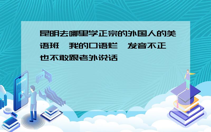 昆明去哪里学正宗的外国人的美语班,我的口语烂,发音不正,也不敢跟老外说话