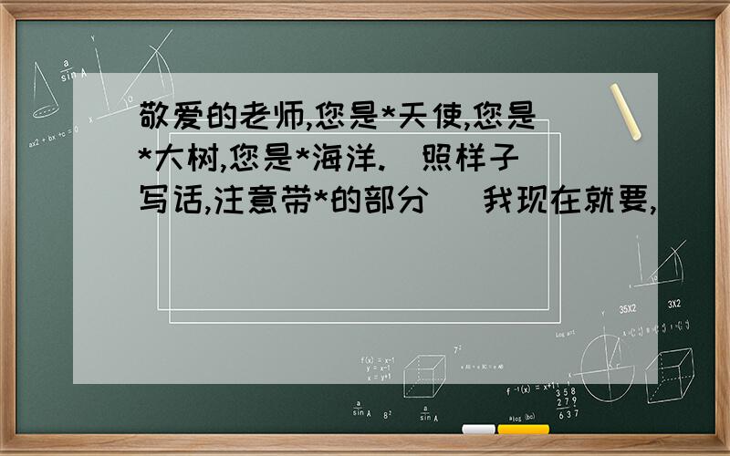 敬爱的老师,您是*天使,您是*大树,您是*海洋.(照样子写话,注意带*的部分） 我现在就要,