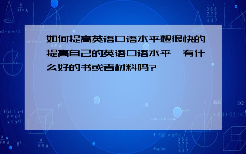 如何提高英语口语水平想很快的提高自己的英语口语水平,有什么好的书或者材料吗?