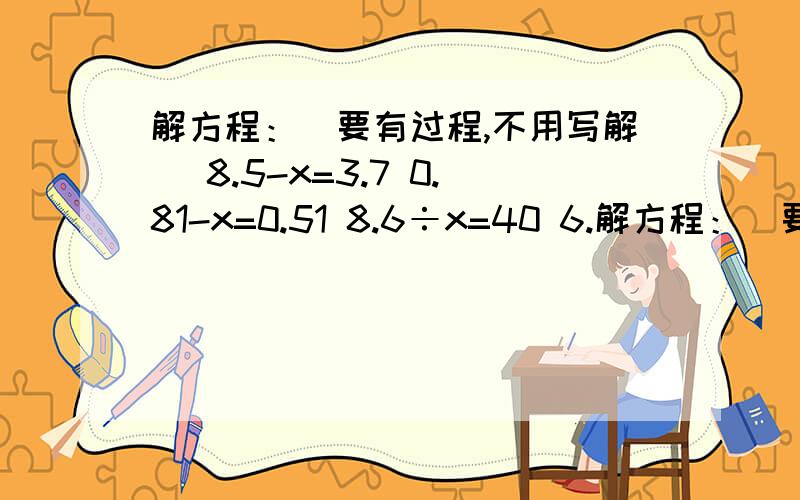 解方程：(要有过程,不用写解) 8.5-x=3.7 0.81-x=0.51 8.6÷x=40 6.解方程：(要有过程,不用写解)8.5-x=3.70.81-x=0.518.6÷x=406.43-x=3.8