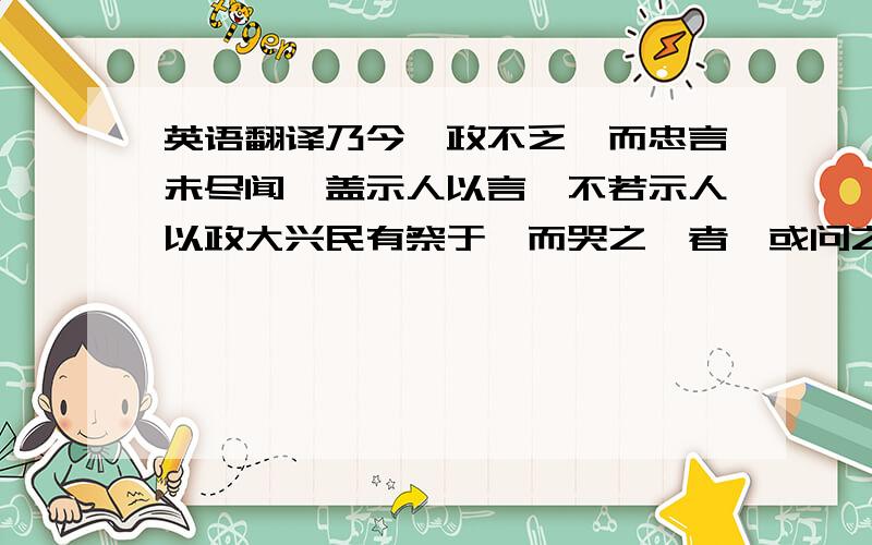 英语翻译乃今阙政不乏,而忠言未尽闻,盖示人以言,不若示人以政大兴民有祭于柩而哭之恸者,或问之,民曰：吾伤其忠之至,而死其酷也.