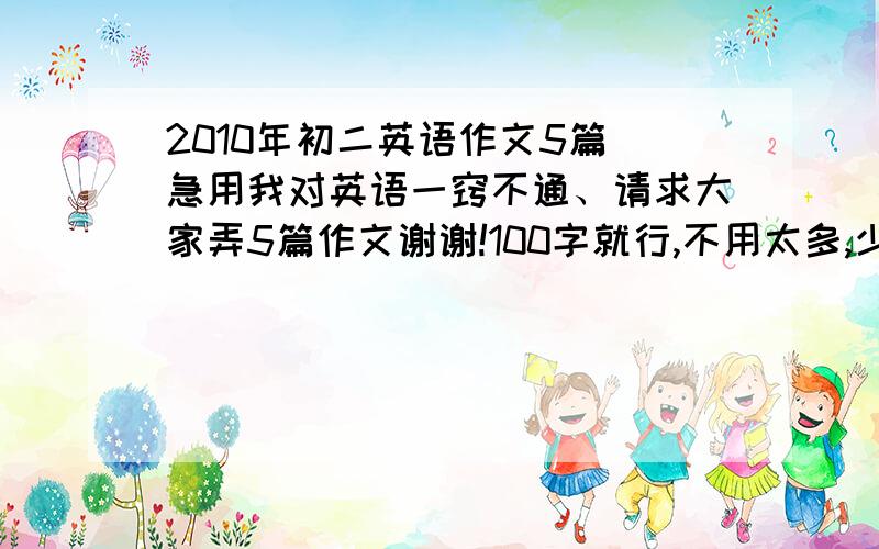 2010年初二英语作文5篇 急用我对英语一窍不通、请求大家弄5篇作文谢谢!100字就行,不用太多,少点就OK