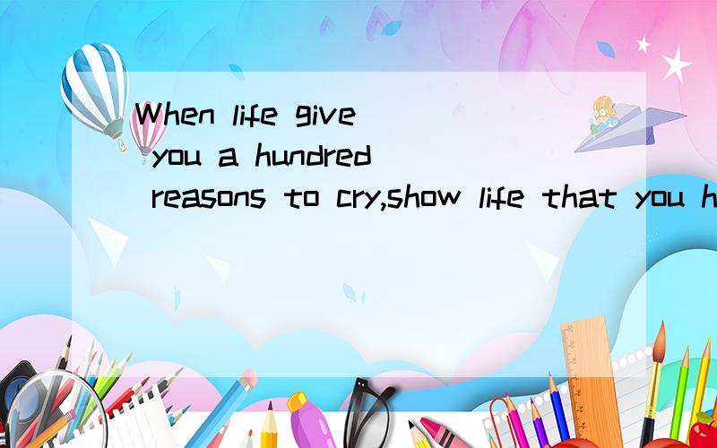 When life give you a hundred reasons to cry,show life that you have a thousand reasons to smile.