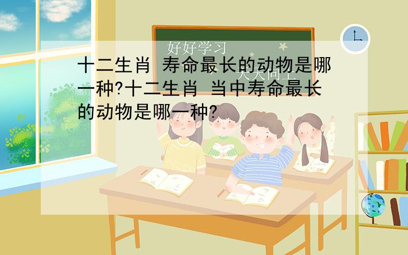 十二生肖 寿命最长的动物是哪一种?十二生肖 当中寿命最长的动物是哪一种?