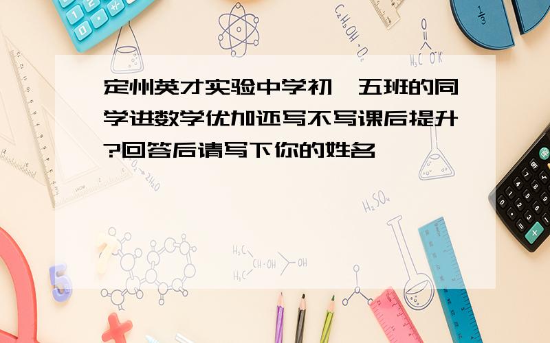 定州英才实验中学初一五班的同学进数学优加还写不写课后提升?回答后请写下你的姓名