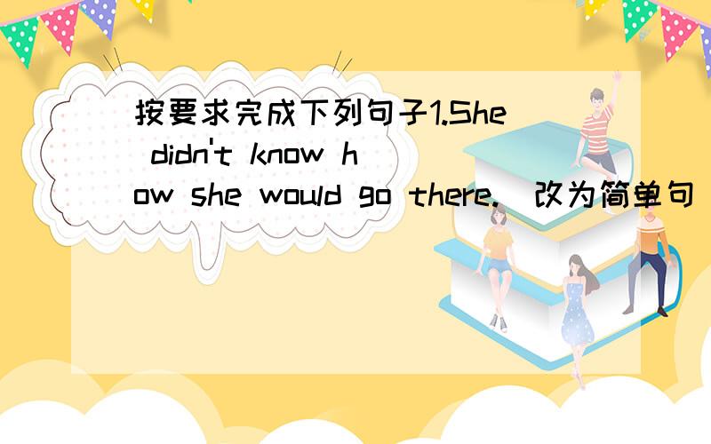 按要求完成下列句子1.She didn't know how she would go there.(改为简单句) She didn't know()()go ther2.Lisa went to the zo.Mina went to the zoo,too(同义句)Lisa went to the zoo,()()mina3.this skirt is made of cotton(对cotton提问)4.My