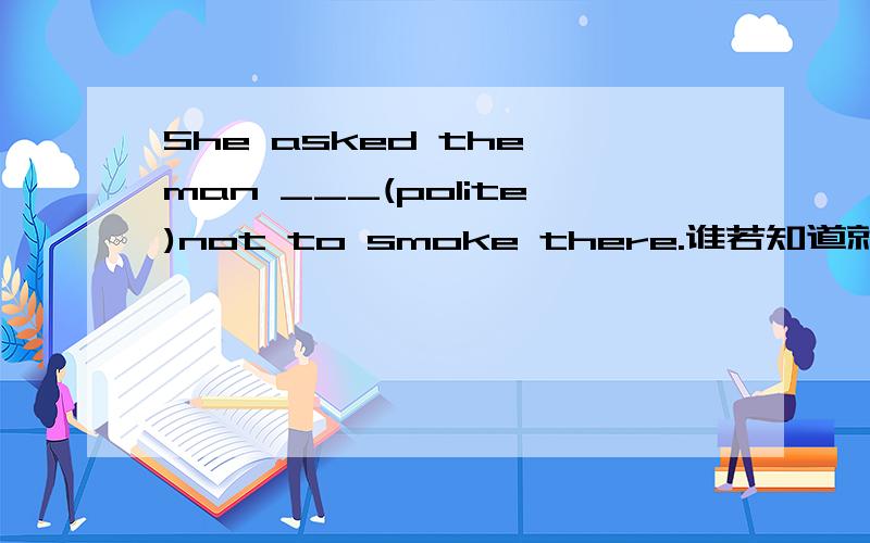 She asked the man ___(polite)not to smoke there.谁若知道就告诉我,谢谢