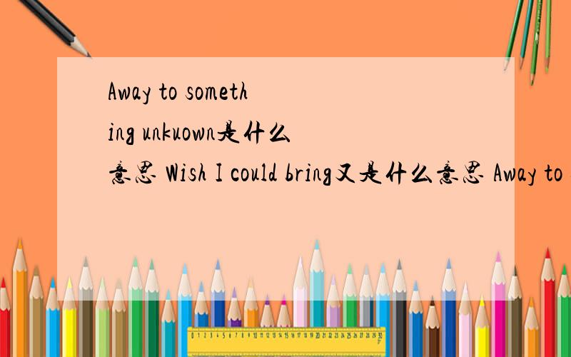 Away to something unkuown是什么意思 Wish I could bring又是什么意思 Away to something unkuown Wish I could bring 这就是一整句啊。快翻译翻译