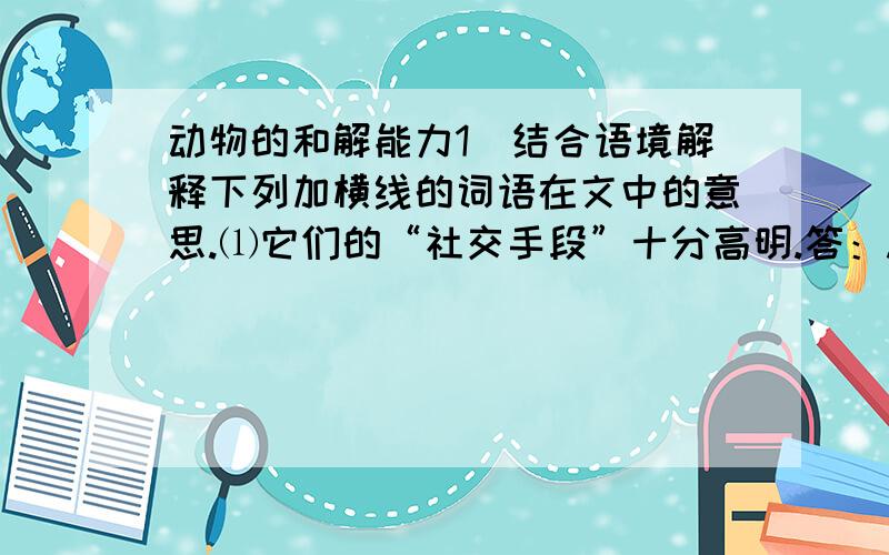 动物的和解能力1．结合语境解释下列加横线的词语在文中的意思.⑴它们的“社交手段”十分高明.答：.　　⑵每次经过头领尼基身边,尼基都会向它收取“过路费”.答：.2．选文列举了那些