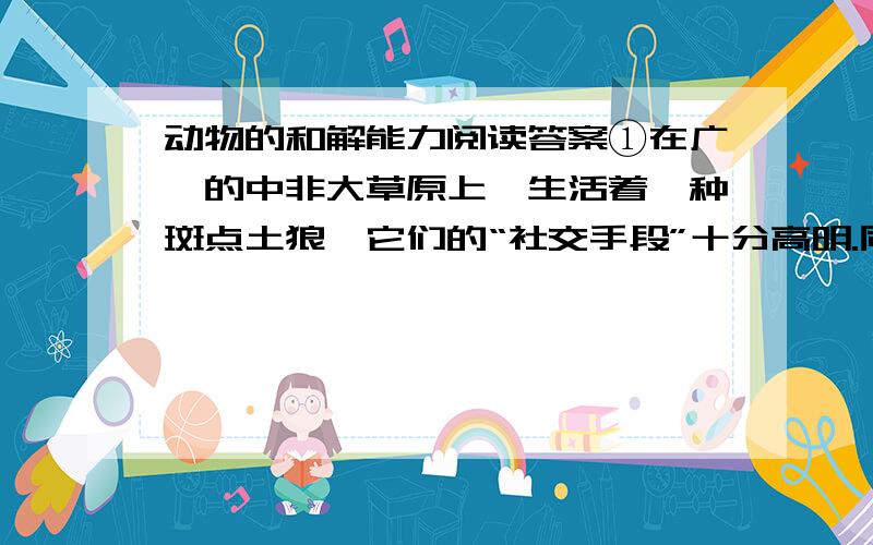 动物的和解能力阅读答案①在广袤的中非大草原上,生活着一种斑点土狼,它们的“社交手段”十分高明.同其他群居动物一样,它们之间的关系并不总是和睦融洽,但斑点土狼心胸开阔、从不记