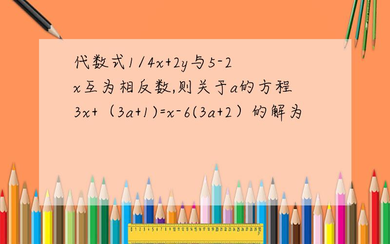 代数式1/4x+2y与5-2x互为相反数,则关于a的方程3x+（3a+1)=x-6(3a+2）的解为