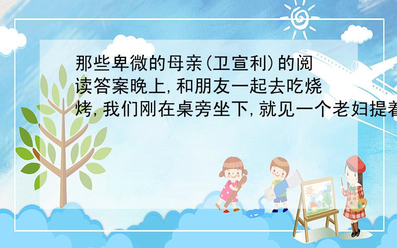 那些卑微的母亲(卫宣利)的阅读答案晚上,和朋友一起去吃烧烤,我们刚在桌旁坐下,就见一个老妇提着一个竹篮挤过来.她头发枯黄,身材瘦小而单薄,衣衫暗淡,但十分干净.她弓着身,表情谦卑地