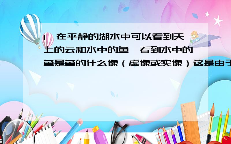 1,在平静的湖水中可以看到天上的云和水中的鱼,看到水中的鱼是鱼的什么像（虚像或实像）这是由于1,在平静的湖水中可以看到天上的云和水中的鱼,看到水中的鱼是鱼的什么像（虚像或实像