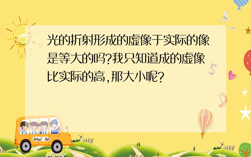 光的折射形成的虚像于实际的像是等大的吗?我只知道成的虚像比实际的高,那大小呢?