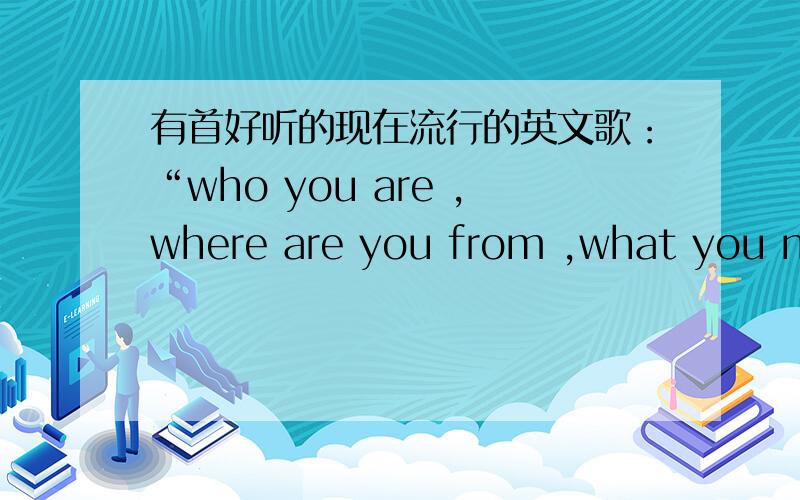 有首好听的现在流行的英文歌：“who you are ,where are you from ,what you need,……”叫什么名