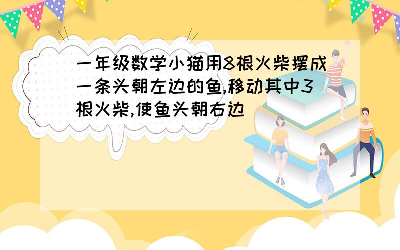 一年级数学小猫用8根火柴摆成一条头朝左边的鱼,移动其中3根火柴,使鱼头朝右边