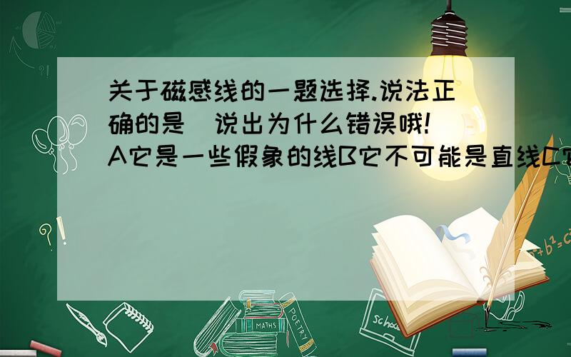 关于磁感线的一题选择.说法正确的是（说出为什么错误哦!）A它是一些假象的线B它不可能是直线C它总是从磁体北极指向南极