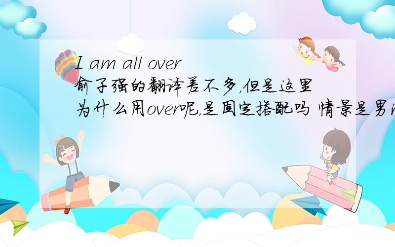 I am all over 俞子强的翻译差不多，但是这里为什么用over呢，是固定搭配吗 情景是男洗完澡后站在女友前boy：am I hot?girl:I am all over you