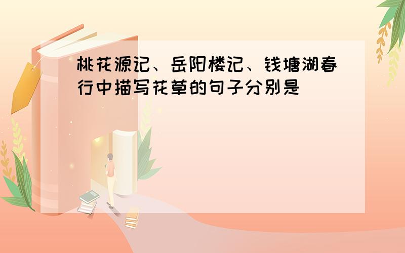 桃花源记、岳阳楼记、钱塘湖春行中描写花草的句子分别是