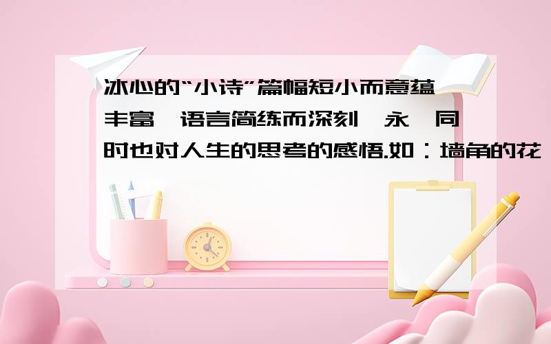 冰心的“小诗”篇幅短小而意蕴丰富,语言简练而深刻隽永,同时也对人生的思考的感悟.如：墙角的花,你孤你孤芳自赏时,天地便小了.1、你读了这首小诗从中感悟到：（ ）.2、依照这首小诗的