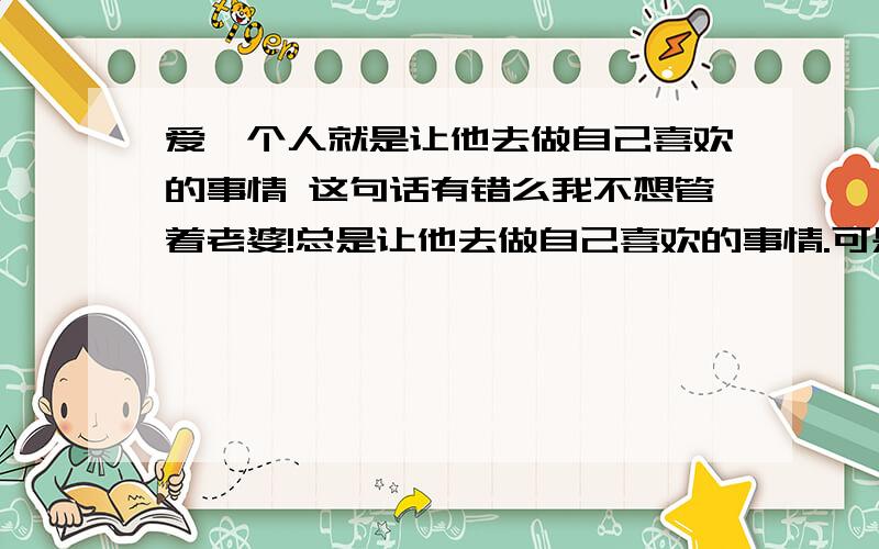 爱一个人就是让他去做自己喜欢的事情 这句话有错么我不想管着老婆!总是让他去做自己喜欢的事情.可是他却对我说我不管她了,还和我生气.难道《爱一个人就是让他去做自己喜欢的事情》