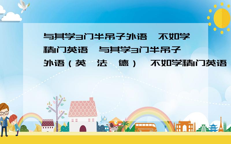 与其学3门半吊子外语,不如学精1门英语,与其学3门半吊子外语（英,法,德）,不如学精1门英语,这条思路对吗?