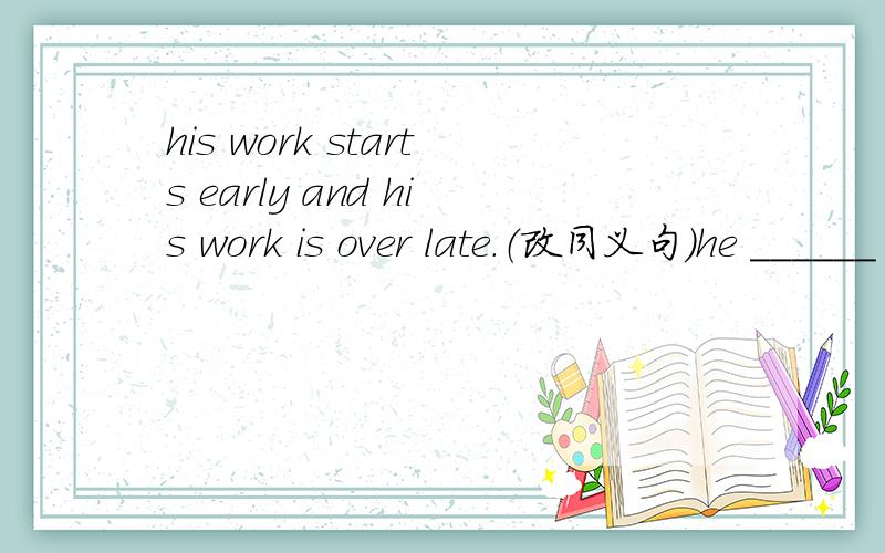 his work starts early and his work is over late.（改同义句）he ______ to work early and his work _____ late.