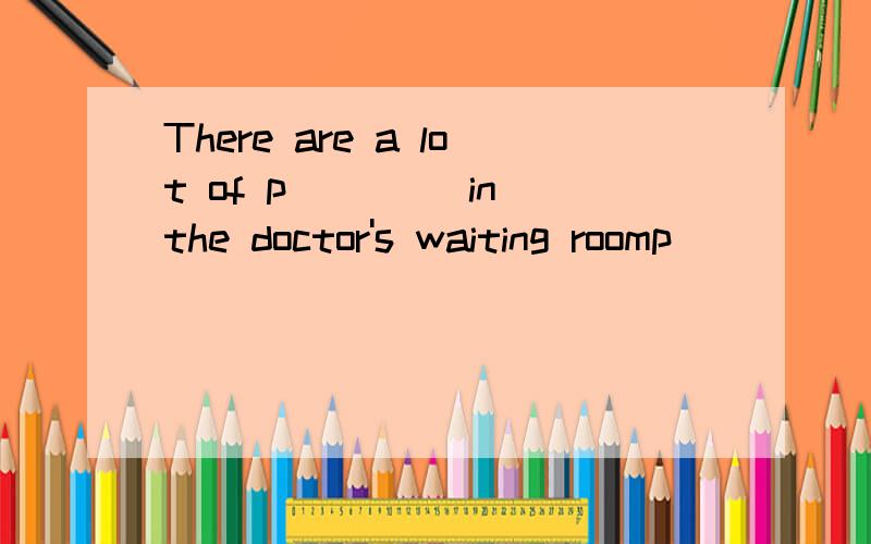 There are a lot of p____ in the doctor's waiting roomp____  中间填什么