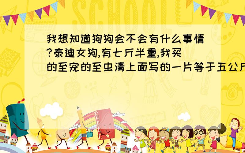 我想知道狗狗会不会有什么事情?泰迪女狗,有七斤半重,我买的至宠的至虫清上面写的一片等于五公斤,我给它全吃了会不会有问题阿?吃的时候狗狗还吃了狗粮喝了水会不会有事?现在吃了一两