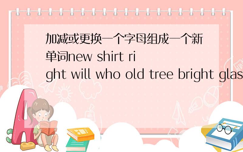 加减或更换一个字母组成一个新单词new shirt right will who old tree bright glass come