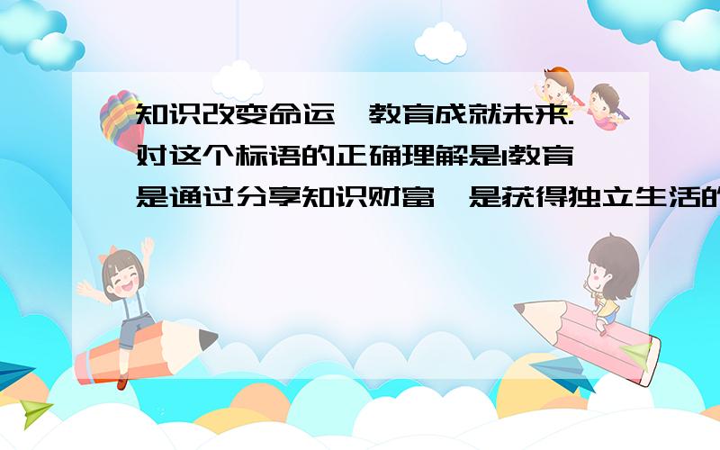 知识改变命运,教育成就未来.对这个标语的正确理解是1教育是通过分享知识财富,是获得独立生活的必要前提2教育通过开辟人性发展的道路,奠定走向未来的基础3教育能为人们未来的幸福生活