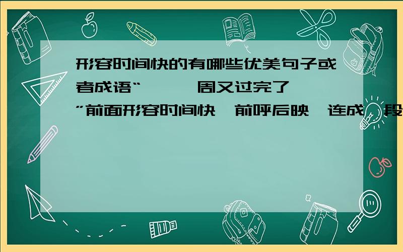 形容时间快的有哪些优美句子或者成语“……一周又过完了……”前面形容时间快,前呼后映,连成一段话