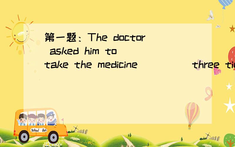 第一题：The doctor asked him to take the medicine_____three times a day.a,intelligentlyb,regularlyc,independentlyd,necessarily