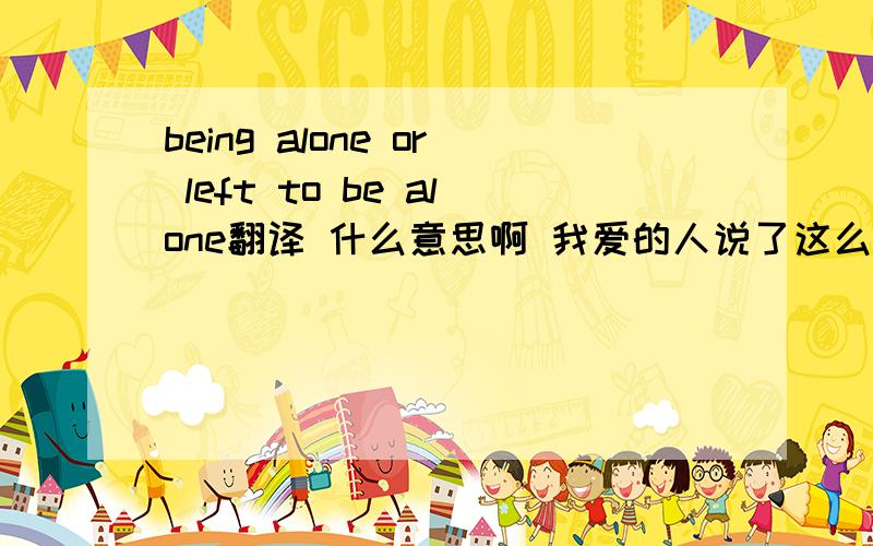 being alone or left to be alone翻译 什么意思啊 我爱的人说了这么句