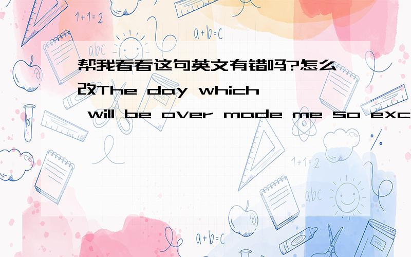 帮我看看这句英文有错吗?怎么改The day which will be over made me so excited,so I must keep me couldn't.在这个即将结束的日子里,我是如此的心潮澎湃,以至我必须要努力的克制.